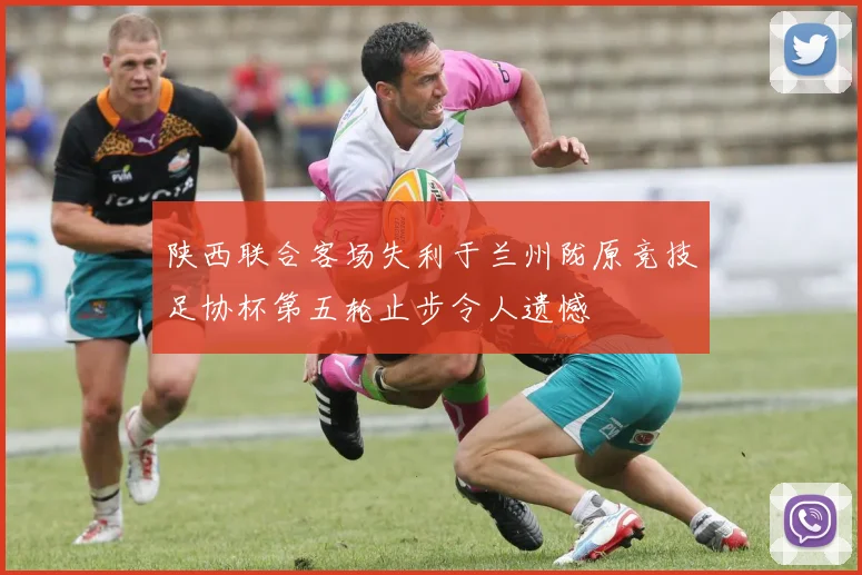 陕西联合客场失利于兰州陇原竞技足协杯第五轮止步令人遗憾